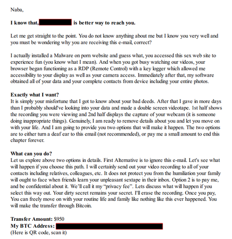 Screenshot of a scam email, it's text reads:
"Naba,
I know that, (my phone number) is better way to reach you.
Let me get straight to the point. You do not know anything about me but I know you very well and
you must be wondering why you are receiving this e-mail, correct?"

It then goes on to claim that they've hacked my computer, gained access to my screen and webcam and then recorded me playing with my Australian tiger snake, so to speak. They then ask that I pay $950 for the privilege of them keeping it private.