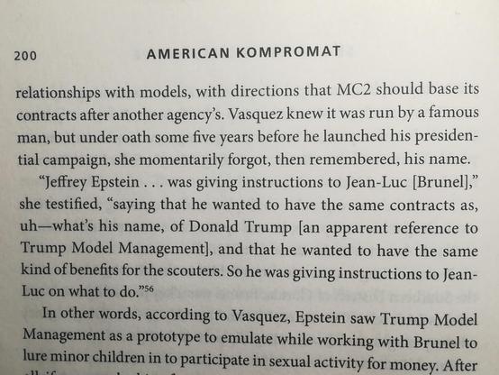AMERICAN KOMPROMAT
relationships with models, with directions that MC2 should base its contracts after another agency's. Vasquez knew it was run by a famous man, but under oath some five years before he launched his presiden- tial campaign, she momentarily forgot, then remembered, his name.
"Jeffrey Epstein... was giving instructions to Jean-Luc [Brunel]," she testified, "saying that he wanted to have the same contracts as, uh-what's his name, of Donald Trump [an apparent reference to Trump Model Management], and that he wanted to have the same kind of benefits for the scouters. So he was giving instructions to Jean- Luc on what to do.'
In other words, according to Vasquez, Epstein saw Trump Model Management as a prototype to emulate while working with Brunel to lure minor children in to participate in sexual activity for money. After
11
