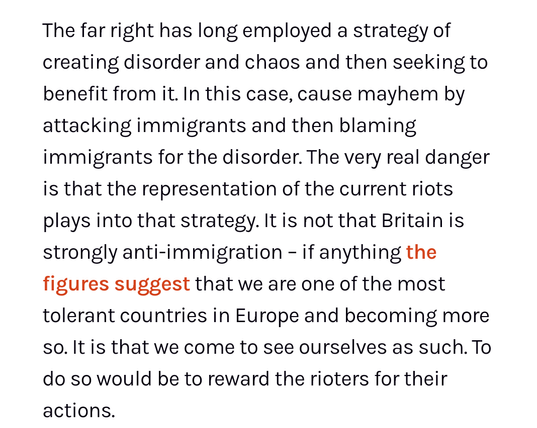 The far right has long employed a strategy of creating disorder and chaos and then seeking to benefit from it. In this case, cause mayhem by attacking immigrants and then blaming immigrants for the disorder. The very real danger is that the representation of the current riots plays into that strategy. It is not that Britain is strongly anti-immigration – if anything the figures suggest that we are one of the most tolerant countries in Europe and becoming more so. It is that we come to see ourselves as such. To do so would be to reward the rioters for their actions.