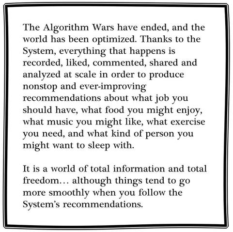 The Algorithm Wars have ended, and the world has been optimized. Thanks to the System, everything that happens is recorded, liked, commented, shared and analyzed at scale in order to produce nonstop and ever-improving recommendations about what kind of job you should have, what kind of food you might enjoy, what kind of music you might like, what kind of exercise you need, and what kind of person you might want to sleep with.

It is a world of total information and total freedom… although things tend to go more smoothly when you follow the System’s recommendations.
