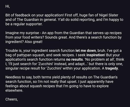 An email. It reads: 

Bit of feedback on your application! First off, huge fan of Nigel Slater and of The Guardian in general. Y'all do solid reporting, and I'm happy to be a regular supporter. 

Imagine my surprise - An app from the Guardian that serves up recipes from your food writers? Sounds great. And there's a search function by ingredient? Also great!

Trouble is, your ingredient search function let me down, bruh. I've got a bag of pattypan squash, and seek recipes. I seek inspiration! But your application's search function returns no results. 'No problem at all', think I, 'I'll just search for 'Zucchini' instead, and adapt...' but there is only one, singular recipe result for 'Zucchini' within your application. A tragedy.

Needless to say, both terms yield plenty of results on The Guardian's search function, so I'm not really that upset. I just apparently have feelings about squash recipes that I'm going to have to explore elsewhere.
