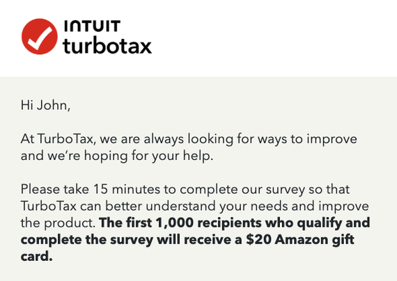 INTUIT
turbotax

Hi John,

At TurboTax, we are always looking for ways to improve and we're hoping for your help.

Please take 15 minutes to complete our survey so that TurboTax can better understand your needs and improve the product. The first 1,000 recipients who qualify and complete the survey will receive a $20 Amazon gift card. 