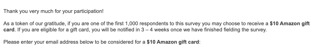 Thank you very much for your participation!

As a token of our gratitude, if you are one of the first 1,000 respondents to this survey you may choose to receive a $10 Amazon gift card. If you are eligible for a gift card, you will be notified in 3 — 4 weeks once we have finished fielding the survey.

Please enter your email address below to be considered for a $10 Amazon gift card: 