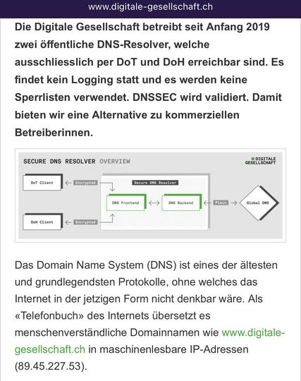Screenshot von www.digitale-gesellschaft.ch Schaubild und Text. 5-Jahres-Jubiläum und Transparenzbericht
SICHER SURFEN DANK ÖFFENTLICHER DNS-RESOLVER
Von Salvatore Pittà am 10.08.2024 in Opensource
Die Digitale Gesellschaft betreibt seit Anfang 2019 zwei öffentliche DNS-Resolver, welche ausschliesslich per DoT und DoH erreichbar sind. Es findet kein Logging statt und es werden keine Sperrlisten verwendet. DNSSEC wird validiert. Damit bieten wir eine Alternative zu kommerziellen Betreiberinnen. Das Domain Name System (DNS) ist eines der ältesten und grundlegendsten Protokolle, ohne welches das Internet in der jetzigen Form nicht denkbar wäre. Als «Telefonbuch» des Internets übersetzt es menschenverständliche Domainnamen wie www.digitale-gesellschaft.ch in maschinenlesbare IP-Adressen (89.45.227.53).