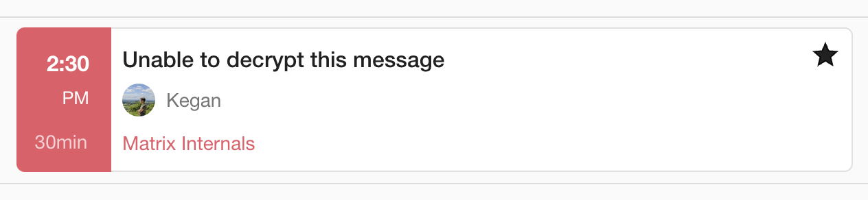 The image shows a notification related to a talk scheduled for the Matrix.org Conference 2024. The details are as follows:

The time of the talk is set for "2:30 PM," and the duration of the talk is indicated as "30min."
The notification mentions the topic "Unable to decrypt this message," which might be the title or subject of the talk.
The speaker or presenter is named "Kegan," with a profile picture next to the name. The picture shows a person outdoors, possibly in a field or natural setting.
Below the name, it says "Matrix Internals," which likely refers to the specific session or track within the Matrix.org Conference 2024 that this talk belongs to.
There is a black star icon on the right side, possibly indicating that this talk is marked as important or of particular interest.
This suggests that the talk will focus on a technical topic related to decryption challenges within the Matrix protocol or platform.