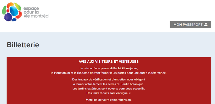 
AVIS AUX VISITEURS ET VISITEUSES

En raison d'une panne d'électricité majeure,
le Planétarium et le Biodôme doivent fermer leurs portes pour une durée indéterminée.

Des travaux de vérification et d’entretien nous obligent
à fermer actuellement les serres du Jardin botanique.
Les jardins extérieurs sont ouverts pour vous accueillir.
Des tarifs réduits sont en vigueur.

Merci de de votre compréhension.
