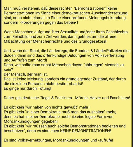 Textinhalt des Bildes.

Man muß verstehen, daß diese rechten "Demonstrationen" keine Demonstrationen im Sinne einer demokratischen Auseinandersetzung sind, noch nicht einmal im Sinne einer profanen Meinungsbekundung, sondern >Forderungen gegen das Leben<!

Wenn Menschen aufgrund ihrer Sexualität und/oder ihres Geschlechts zum Feindbild und zum Ziel werden, dann geht es um die offene Mißachtung der Menschenrechte und des Grundgesetzes!

Und, wenn der Staat, die Länderregs, die Bundes- & LänderPolizeien dies dulden, dann sind das offenkundige Duldungen von Volksverhetzung und Aufrufen zum Mord!
Denn, wie sollte man sonst Menschen davon "abbringen" Mensch zu sein?
Der Mensch, der man ist.
Das ist keine Meinung, sondern ein grundlegender Zustand, der durch die einzelnen Personen nicht bestimmbar ist!
Es ginge nur durch Tötung!

Daher gilt: deutsche 'Regs' & Polizisten - Mörder, Hetzer und Faschisten!

Es gibt kein "wir haben von nichts gewußt" mehr!
Es gibt kein "in einer Demokratie muß man das aushalten" mehr, denn es hat in einer Demokratie noch nie eine legale Form von Mordankündigungen gegeben!
Es gibt kein "wir müssen auch solche Demonstrationen begleiten und beschützen", denn es sind eben KEINE DEMONSTRATIONEN!

Es sind Volksverhetzungen, Mordankündigungen und -aufrufe!