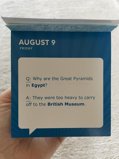 Friday August 9 

Q: Why are the Great Pyramids in Egypt ?

A: They were too heavy to carry off to the British Museum.