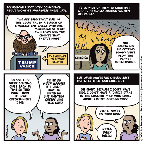 1. REPUBLICANS SEEM VERY CONCERNED ABOUT WOMEN'S HAPPINESS THESE DAYS.

JD VANCE - WE ARE EFFECTIVELY RUN IN THIS COUNTRY BY A BUNCH OF CHILDLESS CAT LADIES WHO ARE MISERABLE AT THEIR OWN LIVES AND THE CHOICES THAT THEY'VE MADE.

THE ANSWER TO FEMALE DESPAIR

2. IT'S SO NICE OF THEM TO CARE! BUT WHAT'S ACTUALLY MAKING WOMEN MISERABLE?

WOMAN IN FRONT OF CHICO, CA WILDFIRE - NOT GONNA LIE, I'M GETTING DOOMY VIBES FROM THE PLANET INCINERATING.

3. WOMAN 1 - I'M SAD THAT WE'RE SENDING GIRLS BACK IN TIME SO THEY WON'T HAVE THE SAME OPPORTUNIES I DID.

WOMAN 2- I'D BE MUCH HAPPIER IF I DIDN'T HAVE TO SPEND MY LIFE FIGHTING CREEPS LIKE THESE GUYS!

4. BUT WAIT! MAYBE WE SHOULD JUST LISTEN TO THEM AND CHILL OUT. 

WOMAN 1 - OH RIGHT, BECAUSE I DON'T HAVE KIDS, I DON'T HAVE A 'DIRECT STAKE IN THE COUNTRY' -- SO WHO CARES ABOUT FUTURE GENERATIONS?

WOMAN 2 - GEN Z, YOU'RE ON YOUR OWN!

WOMAN 1 - DRILL BABY DRILL!