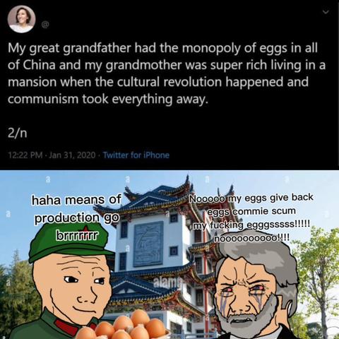 A social media post that says, "My great grandfather had the monopoly of eggs in all of China and my grandmother was super rich living in a mansion when the cultural revolution happened and communism took everything away."

Below, there is an image of a Chinese soldier holding a carton of eggs while saying, "Ha ha, means of production go brrrrrrr!" There is a rich capitalism monopolist crying like a pathetic baby while saying, "Nooooo, my eggs! Give back eggs, commie scum! My fucking egggsssss!!!!! Noooooooooo!!!!"