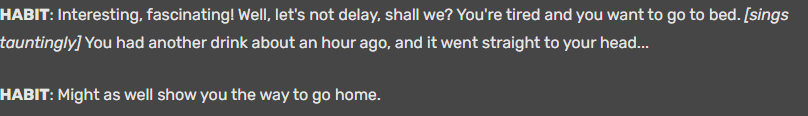 A transcript of the scrapped ending of The Andersen Journals, Aka Mlandersen0. Habit sings the same song that Shaun and Michael/Patrick sang in So It Goes (2)
HABIT: Interesting, fascinating! Well, let's not delay, shall we? You're tired and you want to go to bed. [sings tauntingly] You had another drink about an hour ago, and it went straight to your head... HABIT: Might as well show you the way to go home. 