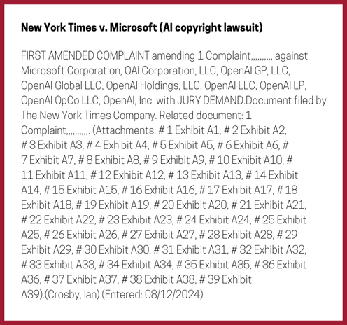 The entry's text: FIRST AMENDED COMPLAINT amending 1 Complaint,,,,,,,,,, against Microsoft Corporation, OAI Corporation, LLC, OpenAI GP, LLC, OpenAI Global LLC, OpenAI Holdings, LLC, OpenAI LLC, OpenAI LP, OpenAI OpCo LLC, OpenAI, Inc. with JURY DEMAND.Document filed by The New York Times Company. Related document: 1 Complaint,,,,,,,,,,. (Attachments: # 1 Exhibit A1, # 2 Exhibit A2, # 3 Exhibit A3, # 4 Exhibit A4, # 5 Exhibit A5, # 6 Exhibit A6, # 7 Exhibit A7, # 8 Exhibit A8, # 9 Exhibit A9, # 10 Exhibit A10, # 11 Exhibit A11, # 12 Exhibit A12, # 13 Exhibit A13, # 14 Exhibit A14, # 15 Exhibit A15, # 16 Exhibit A16, # 17 Exhibit A17, # 18 Exhibit A18, # 19 Exhibit A19, # 20 Exhibit A20, # 21 Exhibit A21, # 22 Exhibit A22, # 23 Exhibit A23, # 24 Exhibit A24, # 25 Exhibit A25, # 26 Exhibit A26, # 27 Exhibit A27, # 28 Exhibit A28, # 29 Exhibit A29, # 30 Exhibit A30, # 31 Exhibit A31, # 32 Exhibit A32, # 33 Exhibit A33, # 34 Exhibit A34, # 35 Exhibit A35, # 36 Exhibit A36, # 37 Exhibit A37, # 38 Exhibit A38, # 39 Exhibit A39).(Crosby, Ian) (Entered: 08/12/2024)