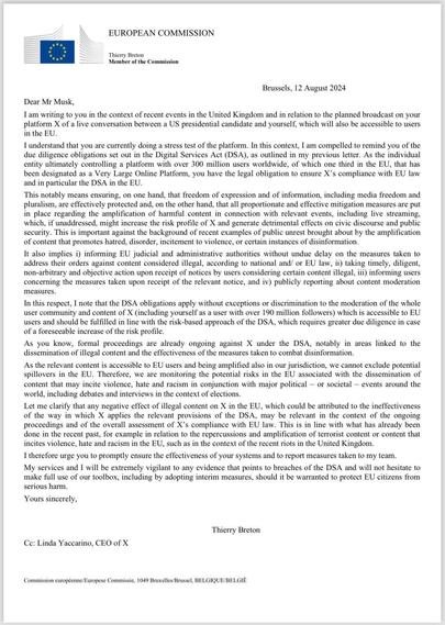 I am writing to you in the context of recent events in the United Kingdom and in relation to the planned broadeast on your platform X of a live conversation between a US presidential candidate and yourself, which will also be accessible to users in the EU.
I understand that you are currently doing a stress test of the platform. In this context, I am compelled to remind you of the due diligence obligations set out in the Digital Services Act (DSA), as outlined in my previous letter. As the individual entity ultimately controlling a platform with over 300 million users worldwide, of which one third in the EU, that has been designated as a Very Large Online Platform, you have the legal obligation to ensure X's compliance with EU law and in particular the DSA in the EU.
This notably means ensuring, on one hand, that freedom of expression and of information, including media freedom and pluralism, are effectively protected and, on the other hand, that all proportionate and effective mitigation measures are put in place regarding the amplification of harmful content in connection with relevant events, including live streaming, which, if unaddressed, might increase the risk profile of X and generate detrimental effects on civic discourse and public security. This is important against the background of recent examples of public unrest brought about by the amplification of content that promotes hatred, disorder, incitement to violence, or certain instances of disinformation.

