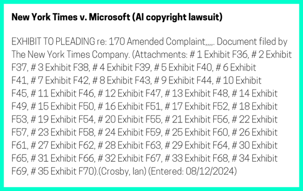 The entry's text: EXHIBIT TO PLEADING re: 170 Amended Complaint,,,,. Document filed by The New York Times Company. (Attachments: # 1 Exhibit F36, # 2 Exhibit F37, # 3 Exhibit F38, # 4 Exhibit F39, # 5 Exhibit F40, # 6 Exhibit F41, # 7 Exhibit F42, # 8 Exhibit F43, # 9 Exhibit F44, # 10 Exhibit F45, # 11 Exhibit F46, # 12 Exhibit F47, # 13 Exhibit F48, # 14 Exhibit F49, # 15 Exhibit F50, # 16 Exhibit F51, # 17 Exhibit F52, # 18 Exhibit F53, # 19 Exhibit F54, # 20 Exhibit F55, # 21 Exhibit F56, # 22 Exhibit F57, # 23 Exhibit F58, # 24 Exhibit F59, # 25 Exhibit F60, # 26 Exhibit F61, # 27 Exhibit F62, # 28 Exhibit F63, # 29 Exhibit F64, # 30 Exhibit F65, # 31 Exhibit F66, # 32 Exhibit F67, # 33 Exhibit F68, # 34 Exhibit F69, # 35 Exhibit F70).(Crosby, Ian) (Entered: 08/12/2024)