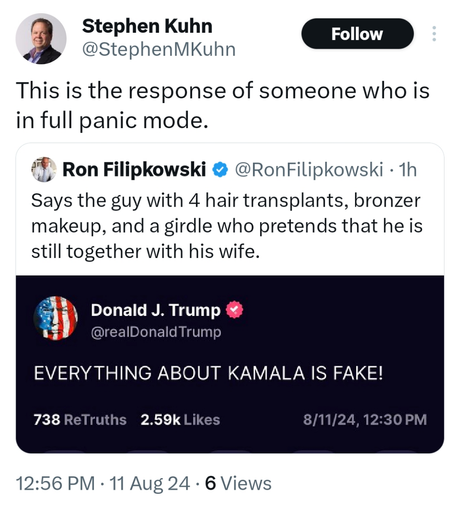 Stephen Kuhn
@StephenMKuhn
This is the response of someone who is in full panic mode.

Ron Filipkowski @RonFilipkowski - 1h 
Says the guy with 4 hair transplants, bronzer makeup, and a girdle who pretends that he is still together with his wife.

Donald J. Trump
@realDonaldTrump 
EVERYTHING ABOUT KAMALA IS FAKE!