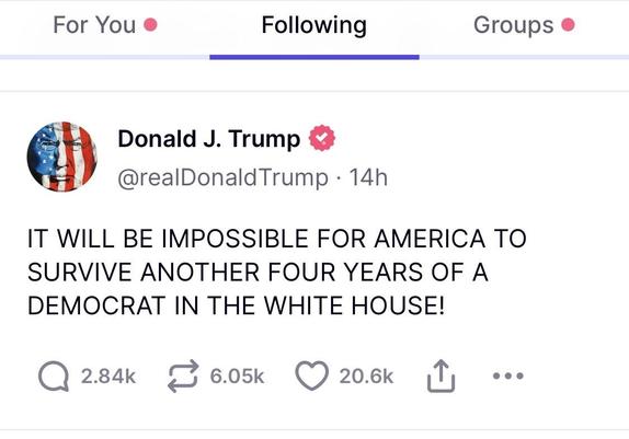 Trump posting:

IT WILL BE IMPOSSIBLE FOR AMERICA TO SURVIVE ANOTHER FOUR YEARS OF A DEMOCRAT IN THE WHITE HOUSE!