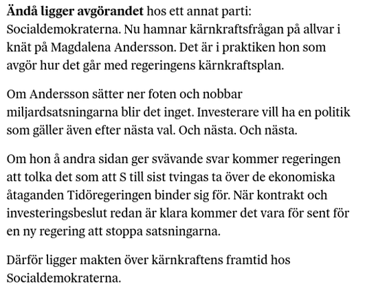 Ändå ligger avgörandet hos ett annat parti: Socialdemokraterna. Nu hamnar kärnkraftsfrågan på allvar i knät på Magdalena Andersson. Det är i praktiken hon som avgör hur det går med regeringens kärnkraftsplan.

Om Andersson sätter ner foten och nobbar miljardsatsningarna blir det inget. Investerare vill ha en politik som gäller även efter nästa val. Och nästa. Och nästa.

Om hon å andra sidan ger svävande svar kommer regeringen att tolka det som att S till sist tvingas ta över de ekonomiska åtaganden Tidöregeringen binder sig för. När kontrakt och investeringsbeslut redan är klara kommer det vara för sent för en ny regering att stoppa satsningarna.

Därför ligger makten över kärnkraftens framtid hos Socialdemokraterna.