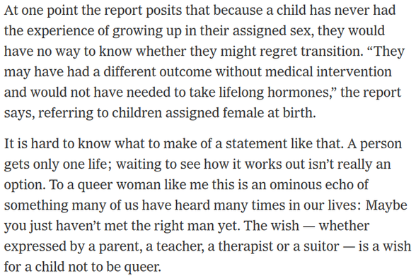 Text which reads "At one point the report posits that because a child has never had the experience of growing up in their assigned sex, they would have no way to know whether they might regret transition. “They may have had a different outcome without medical intervention and would not have needed to take lifelong hormones,” the report says, referring to children assigned female at birth.

It is hard to know what to make of a statement like that. A person gets only one life; waiting to see how it works out isn’t really an option. To a queer woman like me this is an ominous echo of something many of us have heard many times in our lives: Maybe you just haven’t met the right man yet. The wish — whether expressed by a parent, a teacher, a therapist or a suitor — is a wish for a child not to be queer."