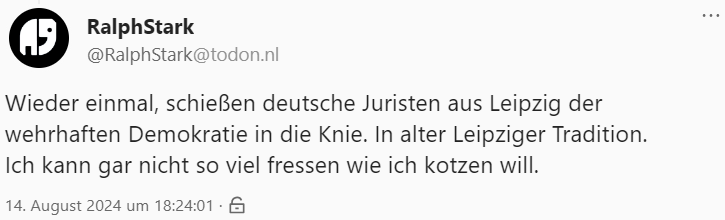 Screenshot eines Tröts:

"Wieder einmal, schießen deutsche Juristen aus Leipzig der wehrhaften Demokratie in die Knie. In alter Leipziger Tradition.
Ich kann gar nicht so viel fressen wie ich kotzen will."