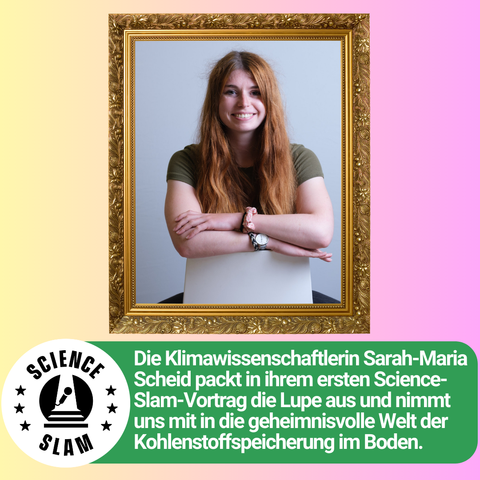 Ein Foto von Sarah-Maria Scheid in einem goldenen Rahmen. Darunter steht: „Die Klimawissenschaftlerin Sarah-Maria Scheid packt in ihrem ersten Science-Slam-Vortrag die Lupe aus und nimmt uns mit in die geheimnisvolle Welt der Kohlenstoffspeicherung im Boden.“