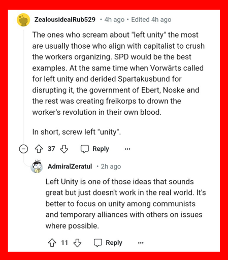There is one comment that says, "The ones who scream about "left unity" the most are usually those who align with capitalist to crush the workers organizing. SPD would be the best examples. At the same time when Vorwärts called for left unity and derided Spartakusbund for disrupting it, the government of Ebert, Noske and the rest was creating freikorps to drown the worker's revolution in their own blood. In short, screw left "unity". "

There is another comment responding to the first comment that says, "Left Unity is one of those ideas that sounds great but just doesn't work in the real world. It's better to focus on unity among communists and temporary alliances with others on issues where possible."