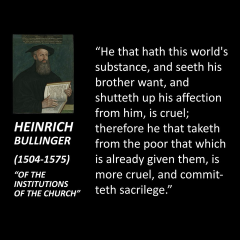 "He that hath this world's substance, and seeth his brother want, and shutteth up his affection from him, is cruel; HEINRICH therefore he that taketh BULLINGER from the poor that which (1504-1575) is already given them, is "OF THE more cruel, and commit- INSTITUTIONS OF THE CHURCH" teth sacrilege."