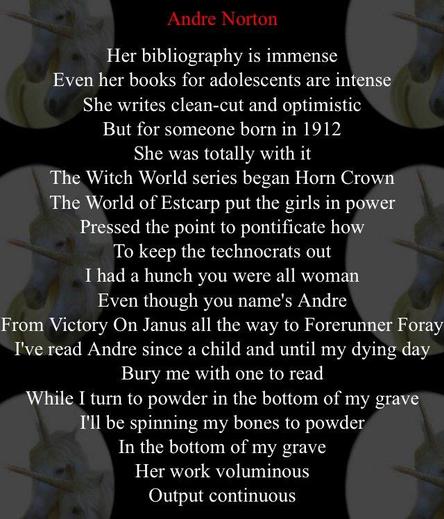 Song lyrics:

Andre Norton
Her bibliography is immense
Even her books for adolescents are intense
She writes clean-cut and optimistic
But for someone born in 1912
She was totally with it The Witch World series began Horn Crown
The World of Estcarp put the girls in power
Pressed the point to pontificate how
To keep the technocrats out I had a hunch you were all woman
Even though you name's Andre From Victory On Janus all the way to Forerunner Foray
I've read Andre since a child and until my dying day
Bury me with one to read
While I turn to powder in the bottom of my grave
I'll be spinning my bones to powder
In the bottom of my grave
Her work voluminous
Output continuous