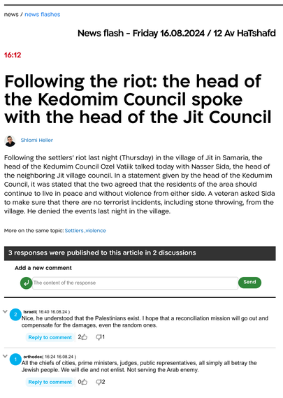 News in Wall:

News flash - Friday 16.08.2024 / 12 Av HaTshafd
16:12
Following the riot: the head of the Kedomim Council spoke with the head of the Jit Council
Shlomi Heller

Following the settlers' riot last night (Thursday) in the village of Jit in Samaria, the head of the Kedumim Council Ozel Vatiik talked today with Nasser Sida, the head of the neighboring Jit village council. In a statement given by the head of the Kedumim Council, it was stated that the two agreed that the residents of the area should continue to live in peace and without violence from either side. A veteran asked Sida to make sure that there are no terrorist incidents, including stone throwing, from the village. He denied the events last night in the village.

