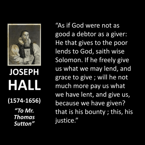 "As if God were not as good a debtor as a giver: He that gives to the poor lends to God, saith wise Solomon. If he freely give us what we may lend, and grace to give ; will he not much more pay us what we have lent, and give us, because we have given? that is his bounty; this, his justice."