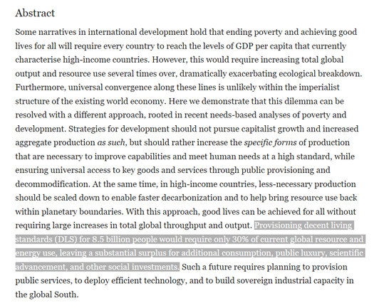 Furthermore, universal convergence along these lines is unlikely within the imperialist structure of the existing world economy. Here we demonstrate that this dilemma can be resolved with a different approach, rooted in recent needs-based analyses of poverty and development. Strategies for development should not pursue capitalist growth and increased aggregate production as such, but should rather increase the specific forms of production that are necessary to improve capabilities and meet human needs at a high standard, while ensuring universal access to key goods and services through public provisioning and decommodification. At the same time, in high-income countries, less-necessary production should be scaled down to enable faster decarbonization and to help bring resource use back within planetary boundaries. With this approach, good lives can be achieved for all without requiring large increases in total global throughput and output. Provisioning decent living standards (DLS) for 8.5 billion people would require only 30% of current global resource and energy use, leaving a substantial surplus for additional consumption, public luxury, scientific advancement, and other social investments. Such a future requires planning to provision public services, to deploy efficient technology, and to build sovereign industrial capacity in the global South.