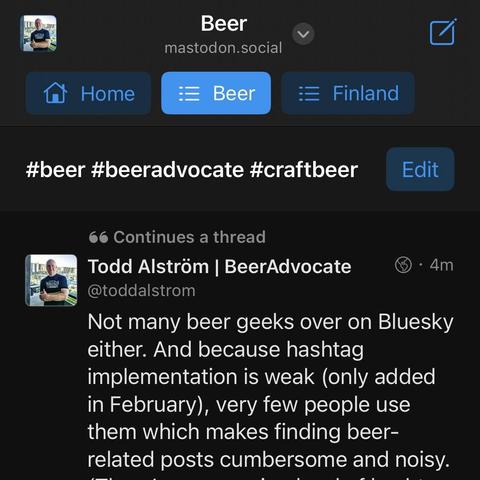 Screenshot of the Ice Cubes app for Mastodon on iOS showing pinned feeds including a Tag Group called “Beer” that includes posts tagged with #beer #beeradvocate and #craftbeer hashtags.

Post by Todd Alström (@toddalstrom@mastodon.social) talks about the lack of beer geeks on Bluesky and how finding beer-related content on that platform is cumbersome and noisy due to its weak implementation of hashtags, lack of use, and misuse.