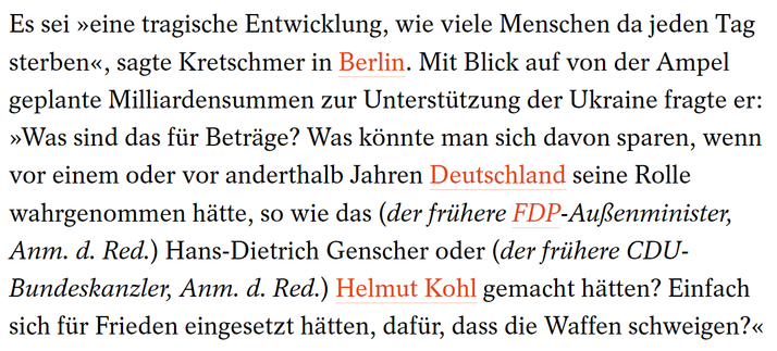 Screenshot eines Absatzes aus dem Artikel zu den Aussagen von Michael Kretschmer:

"Es sei »eine tragische Entwicklung, wie viele Menschen da jeden Tag sterben«, sagte Kretschmer in Berlin. Mit Blick auf von der Ampel geplante Milliardensummen zur Unterstützung der Ukraine fragte er: »Was sind das für Beträge? Was könnte man sich davon sparen, wenn vor einem oder vor anderthalb Jahren Deutschland seine Rolle wahrgenommen hätte, so wie das (der frühere FDP-Außenminister, Anm. d. Red.) Hans-Dietrich Genscher oder (der frühere CDU-Bundeskanzler, Anm. d. Red.) Helmut Kohl gemacht hätten? Einfach sich für Frieden eingesetzt hätten, dafür, dass die Waffen schweigen?«"