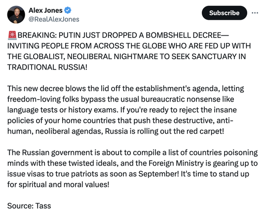 Alex Jones twoot:

"BREAKING: PUTIN JUST DROPPED A BOMBSHELL DECREE—INVITING PEOPLE FROM ACROSS THE GLOBE WHO ARE FED UP WITH THE GLOBALIST, NEOLIBERAL NIGHTMARE TO SEEK SANCTUARY IN TRADITIONAL RUSSIA! 

This new decree blows the lid off the establishment's agenda, letting freedom-loving folks bypass the usual bureaucratic nonsense like language tests or history exams. If you're ready to reject the insane policies of your home countries that push these destructive, anti-human, neoliberal agendas, Russia is rolling out the red carpet!

The Russian government is about to compile a list of countries poisoning minds with these twisted ideals, and the Foreign Ministry is gearing up to issue visas to true patriots as soon as September! It's time to stand up for spiritual and moral values!"