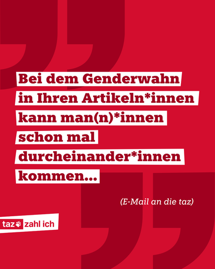 In dunkelroter Schrift steht auf weißen, schrägen Balken: „Bei dem Genderwahn in Ihren Artikeln*innen kann man(n)*innen schon mal durcheinander*innen kommen... (E-Mail an die taz)“. Auf dem rotem Hintergrund ist in jeder Ecke ein großes Apostroph zu sehen, um die Kachel als Zitat zu markieren. Unten links ist das taz zahl ich-Logo platziert