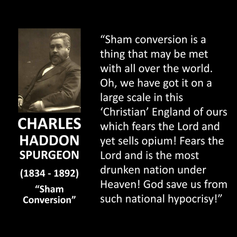 "Sham conversion is a thing that may be met with all over the world. Oh, we have got it on a large scale in this 'Christian' England of ours which fears the Lord and yet sells opium! Fears the Lord and is the most drunken nation under Heaven! God save us from such national hypocrisy!"