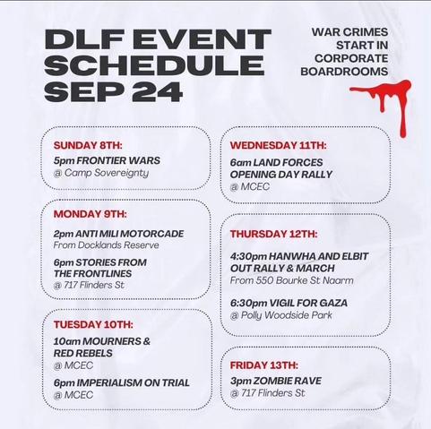 Disrupt Land Forces 
Event Schedule September 2024

War Crimes Start in Corporate Board Rooms 

Sunday 8th Sept 2024
5pm Frontier Wars 
@ Camp Sovereignty 

Monday 9th Sept 
2pm Anti Mili Motorcade
From Docklands Reserve 
6pm Stories from the Frontlines 
@ 711 Flinders Street

Tuesday 10th Sept
10am Mourners & Red Rebels 
@ MCEC 
6pm Imperialism on Trial 
@ MCEC 

Wednesday 11th September 2024
6am Land Forces 
Opening Day Rally 
@ MCEC

Thursday 12th 
4.30pm Hanwha & Elbit OUT 
Rally and March from 550 Bourke Street Naarm
6.30pm Vigil for Gaza 
@ Polly Woodside Park 

Friday 13th 
3pm Zombie Rave 
@ 717 Flinders Street 