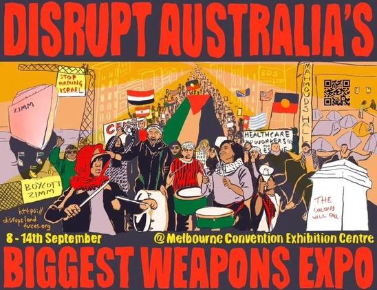 Poster 
Art: protesters in street with drums flying Aboriginal & Palestine flags carrying signs Boycott Zim - Stop Arming Israel - Mahmouds Hall 

Words: 
DISRUPT AUSTRALIA’s 
BIGGEST WEAPONS EXPO

8-14 September 
@ Melbourne Convention Exhibition Centre 