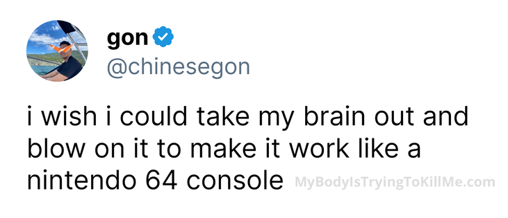 i wish i could take my brain out and blow on it to make it work like a nintendo 64 console
