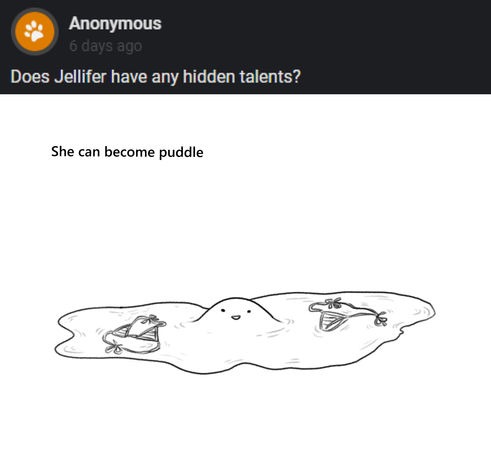 Anon asks "Does Jellifer have any hidden talents?"
Dan answers "She can become puddle"
A drawing shows Jellifer the slime girl as a puddle. In the centre of the puddle rises a small lump with two beedy eyes and a little smiling mouth. Sitting in the puddle are the top and bottoms of a bikini, apparently worn by Jellifer before she went into puddle mode.