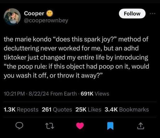 
Cooper
@cooperownbey

the marie kondo "does this spark joy?" method of
decluttering never worked for me, but an adhd
tiktoker just changed my entire life by introducing
"the poop rule: if this object had poop on it, would
you wash it off, or throw it away?"
10:21 PM • 8/22/24 