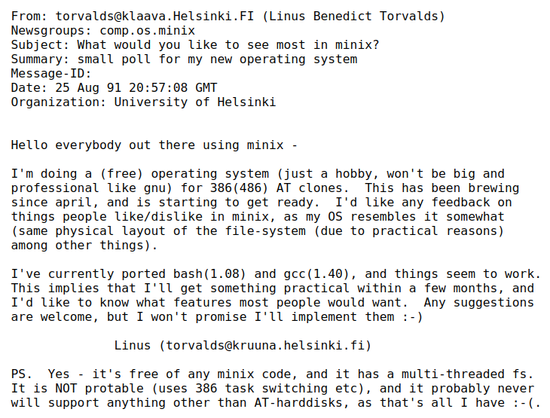 Hello everybody out there using minix -

  I'm doing a (free) operating system (just a hobby, won't be big and
  professional like gnu) for 386(486) AT clones.  This has been brewing
  since april, and is starting to get ready.  I'd like any feedback on
  things people like/dislike in minix, as my OS resembles it somewhat
  (same physical layout of the file-system (due to practical reasons)
  among other things).

  I've currently ported bash(1.08) and gcc(1.40), and things seem to work.
  This implies that I'll get something practical within a few months, and
  I'd like to know what features most people would want.  Any suggestions
  are welcome, but I won't promise I'll implement them :-)

                Linus (torvalds@kruuna.helsinki.fi)

  PS.  Yes - it's free of any minix code, and it has a multi-threaded fs.
  It is NOT protable (uses 386 task switching etc), and it probably never
  will support anything other than AT-harddisks, as that's all I have :-(.