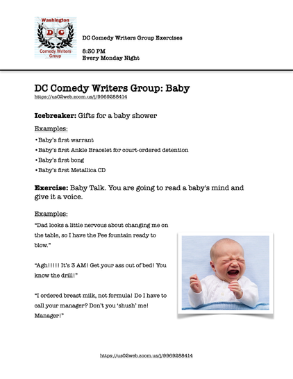 DC Comedy Writers Group: Baby https://us02web.zoom.us/j/9969288414


Icebreaker: Gifts for a baby shower
Examples:
Baby’s first warrant
Baby’s first Ankle Bracelet for court-ordered detention
Baby’s first bong
Baby’s first Metallica CD

Exercise: Baby Talk. You are going to read a baby's mind and give it a voice. 

Examples:
“Dad looks a little nervous about changing me on the table, so I have the Pee fountain ready to blow.”

“Agh!!!!! It’s 3 AM! Get your ass out of bed! You know the drill!” 
“I ordered breast milk, not formula! Do I have to call your manager? Don’t you ‘shush’ me! Manager!”