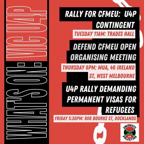 Rally for CFMEU 
Unions for Palestine Contingent 
Tuesday 11am Trades Hall

Defend CFMEU Open Organising meeting
Thursday 6pm 
MUA 46 Ireland St West Melbourne

U4P rally demanding permanent visas for Refugees
Friday 5.30pm 
808 Bourke Street Docklands 
