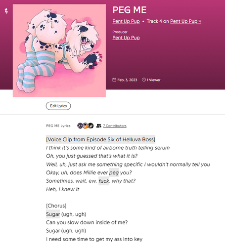 A screenshot of the Genius website showing the lyrics and information for PEG ME. The song curated by Pent Up Pup and is the 4th Track of the Album named after the artist. The producer is credited to Pent Up Pupa as well. The album features a white furry characters with black spots wearing little in the way of clothes including blue and white thigh highs bent forward and showing their behind. The lyrics shown in the screenshot go as followed: I think it's some kind of airborne truth telling serum; Oh, you just guessed that's what it is?; Well, uh, just ask me something specific I wouldn't normally tell you; Okay, uh, does Millie ever peg you?; Sometimes, wait, ew, fuck, why that?; Heh, I knew it; Sugar (ugh, ugh); Can you slow down inside of me?; Sugar (ugh, ugh); I need some time to get my ass into key.