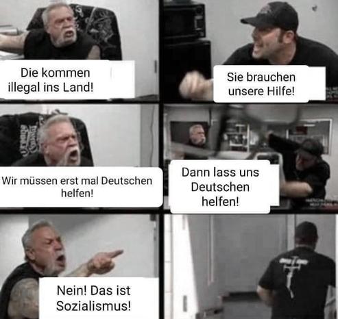 Person A: "Die kommen illegal ins Land!"
Person B: "Sie brauchen unsere Hilfe!"
Person A: "Wir müssen erst mal Deutschen helfen!"
Person B: "Dann lass uns Deutschen helfen!"
Person A: "Nein! Das ist Sozialismus!"
Person B: geht sprachlos weg.