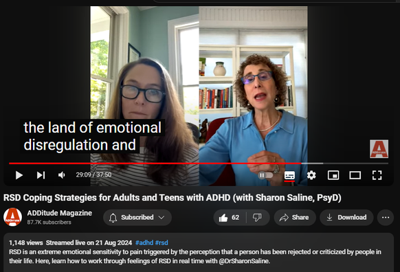 https://www.youtube.com/watch?v=7jOD8byyC-I
RSD Coping Strategies for Adults and Teens with ADHD (with Sharon Saline, PsyD)
1,148 views  Streamed live on 21 Aug 2024  #adhd #rsd
RSD is an extreme emotional sensitivity to pain triggered by the perception that a person has been rejected or criticized by people in their life. Here, learn how to work through feelings of RSD in real time with @DrSharonSaline.