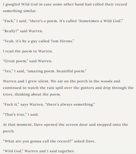 texthot:
I googled Wild God in case some other band had called their record something similar.

“Fuck,” I said, “there’s a poem. It’s called ‘Sometimes a Wild God’.”  

“Really?” said Warren.

“Yeah, it’s by a guy called Tom Hirons.”

I read the poem to Warren.

“Great poem,” said Warren.

“Yes,” I said, “amazing poem. Beautiful poem.”

Warren and I grew silent. We sat on the porch in the woods and continued to watch the rain spill over the gutters and drip through the trees, thinking about the poem.

“Fuck it,” says Warren, “there’s always something.”

“That’s true,” I said.

At that moment, Dave opened the screen door and stepped onto the porch.

“What are you gonna call the record?” asked Dave.

“Wild God,” Warren and I said together.
