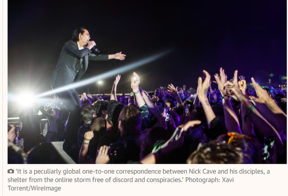 photo of Nick Cave reaching out to his fans from the stage during a concert

‘It is a peculiarly global one-to-one correspondence between Nick Cave and his disciples, a shelter from the online storm free of discord and conspiracies.’ Photograph: Xavi Torrent/WireImage
