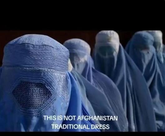 Bild von 5 voll verschleierten Frauen in Afghanistan. Also unter blauen Burkas.
Text: THIS IS NOT AFGHANISTAN TRADITIONAL DRESS
übersetzt: das hier ist nicht das traditionelle afghanische Gewand.
Im verlinkten Video werden jeweils Verschleierung und traditionelle, farbenfrohe Gewänder gegenüber gestellt, nicht nur in Afghanistan.