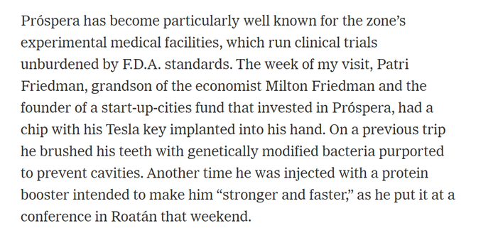 Pröspera has become particularly well known for the zone's 
 experimental medical facilities, which run clinical trials 
 unburdened by F.D.A. standards. The week of my visit, Patri 
 Friedman, grandson of the economist Milton Friedman and the 
 founder of a start-up-cities fund that invested in Pröspera, had a 
 chip with his Tesla key implanted into his hand. On a previous trip 
 he brushed his teeth with genetically modified bacteria purported 
 to prevent cavities. Another time he was injected with a protein 
 booster intended to make him "stronger and faster," as he put it at a 
 conference in Roatän that weekend.
